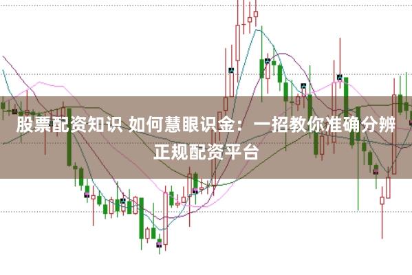 股票配资知识 如何慧眼识金：一招教你准确分辨正规配资平台
