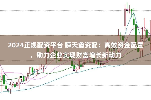 2024正规配资平台 瞬天鑫资配：高效资金配置，助力企业实现财富增长新动力