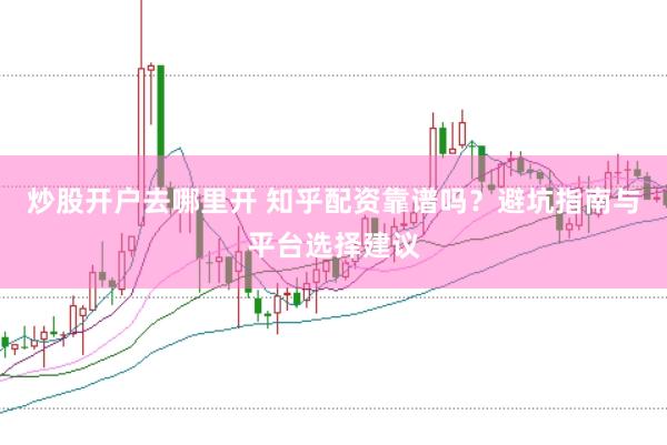 炒股开户去哪里开 知乎配资靠谱吗？避坑指南与平台选择建议