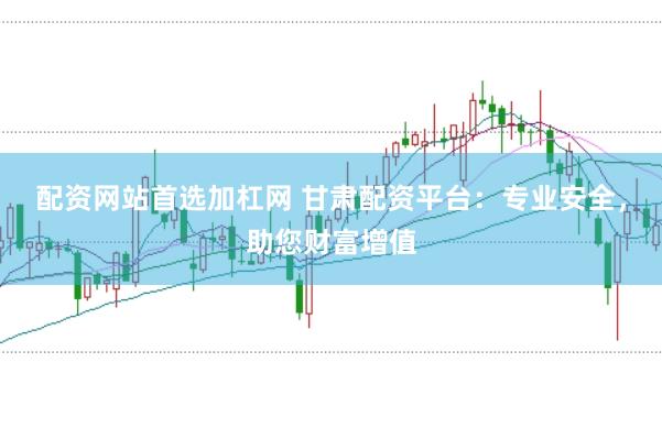 配资网站首选加杠网 甘肃配资平台：专业安全，助您财富增值