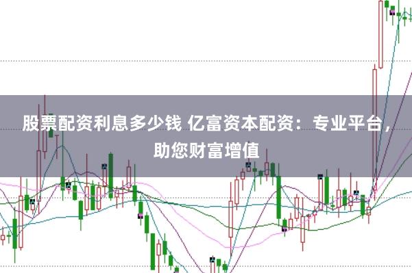 股票配资利息多少钱 亿富资本配资：专业平台，助您财富增值