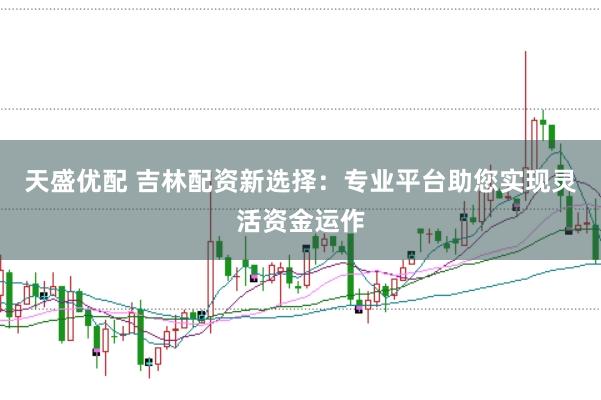 天盛优配 吉林配资新选择：专业平台助您实现灵活资金运作