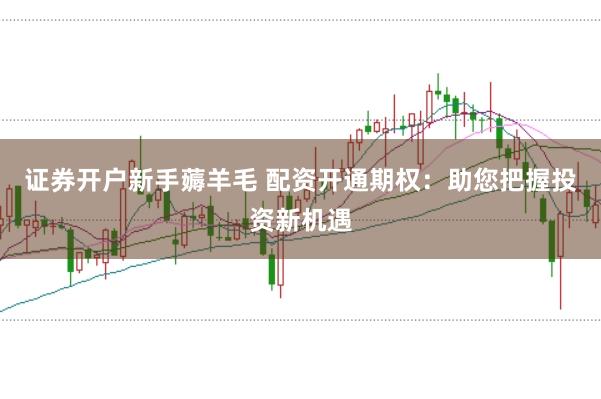 证券开户新手薅羊毛 配资开通期权：助您把握投资新机遇