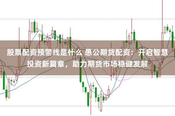股票配资预警线是什么 愚公期货配资：开启智慧投资新篇章，助力期货市场稳健发展