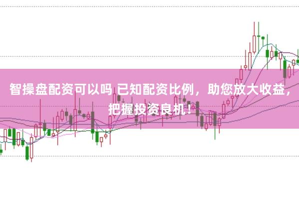智操盘配资可以吗 已知配资比例，助您放大收益，把握投资良机！