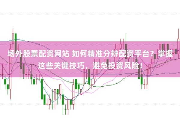 场外股票配资网站 如何精准分辨配资平台？掌握这些关键技巧，避免投资风险！