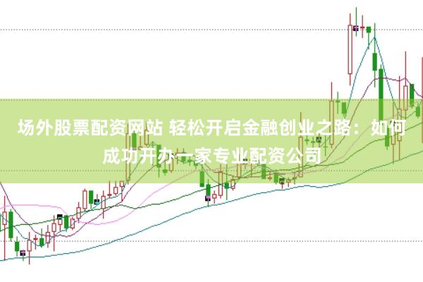 场外股票配资网站 轻松开启金融创业之路：如何成功开办一家专业配资公司