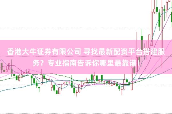香港大牛证券有限公司 寻找最新配资平台搭建服务？专业指南告诉你哪里最靠谱！
