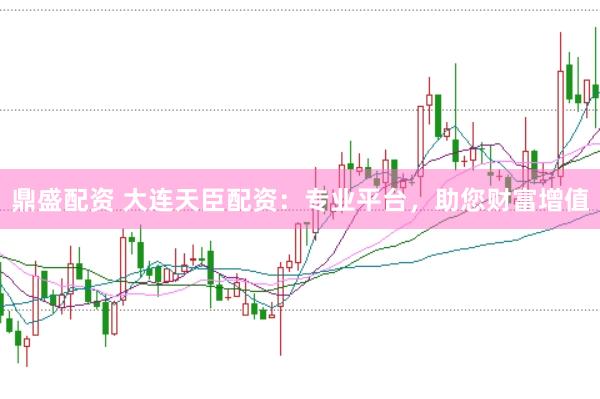 鼎盛配资 大连天臣配资：专业平台，助您财富增值