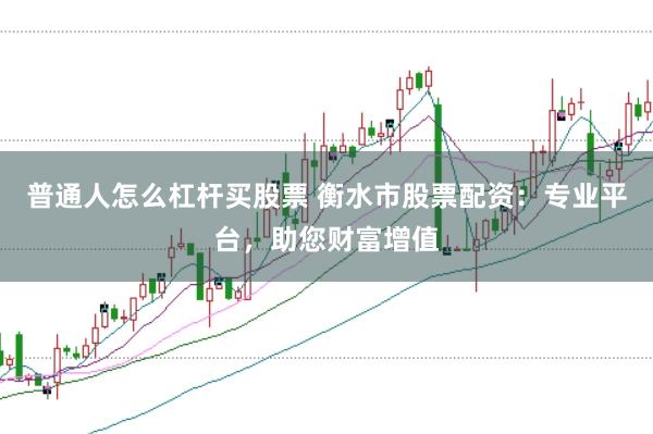 普通人怎么杠杆买股票 衡水市股票配资:专业平台,助您财富增值
