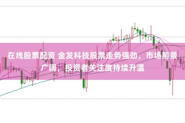 在线股票配资 金发科技股票走势强劲，市场前景广阔，投资者关注度持续升温
