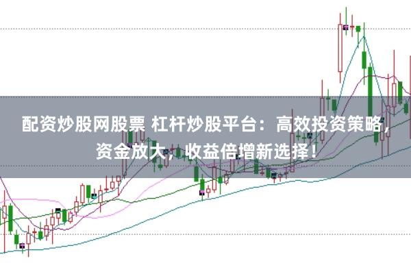 配资炒股网股票 杠杆炒股平台：高效投资策略，资金放大，收益倍增新选择！
