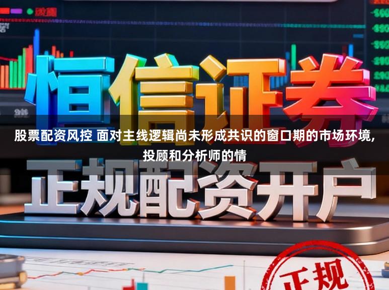 股票配资风控 面对主线逻辑尚未形成共识的窗口期的市场环境,投顾和分析师的情