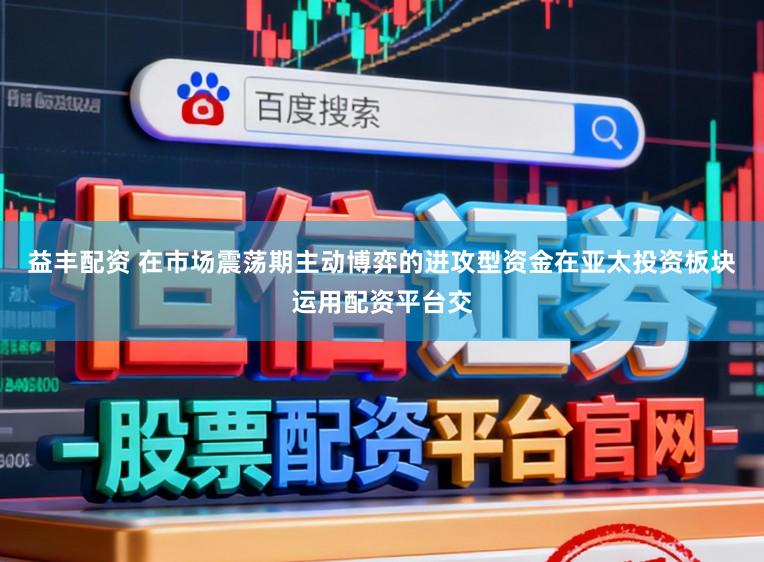 益丰配资 在市场震荡期主动博弈的进攻型资金在亚太投资板块运用配资平台交