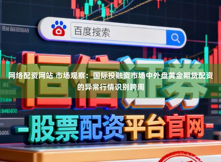网络配资网站 市场观察：国际投融资市场中外盘黄金期货配资的异常行情识别跨周