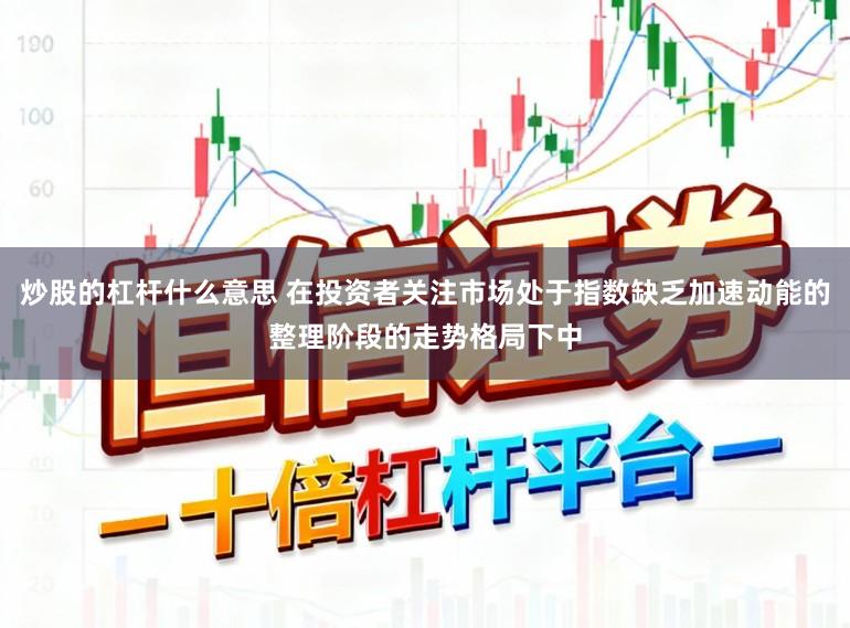 炒股的杠杆什么意思 在投资者关注市场处于指数缺乏加速动能的整理阶段的走势格局下中