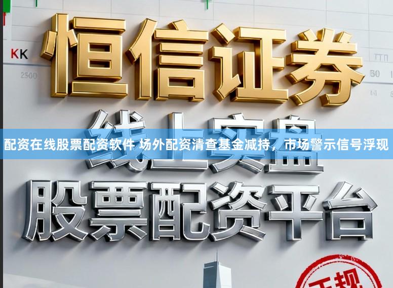配资在线股票配资软件 场外配资清查基金减持,市场警示信号浮现