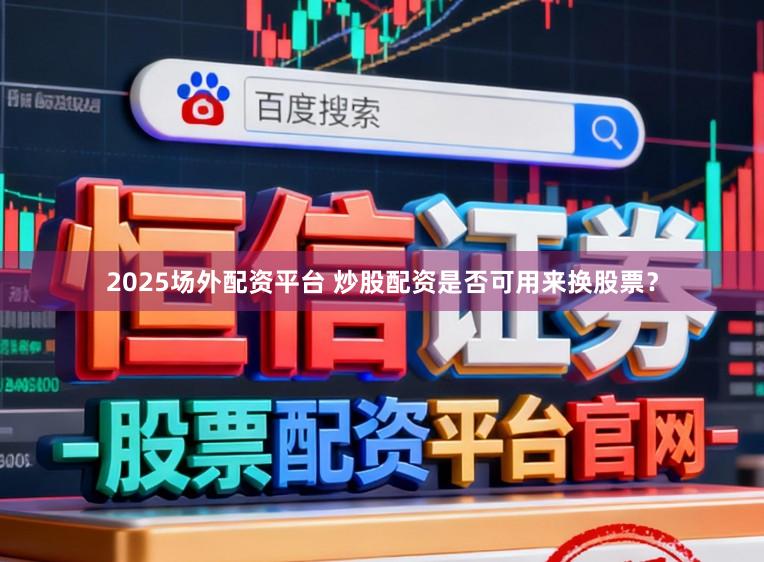 2025场外配资平台 炒股配资是否可用来换股票？
