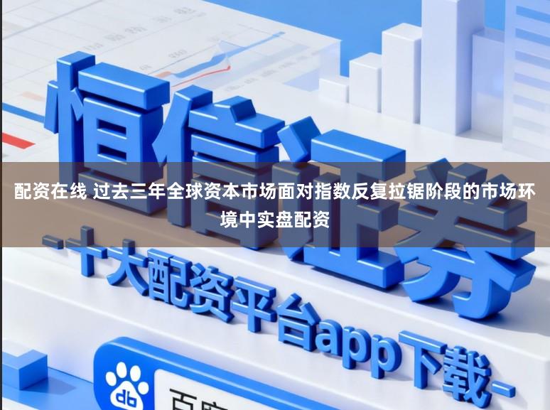 配资在线 过去三年全球资本市场面对指数反复拉锯阶段的市场环境中实盘配资