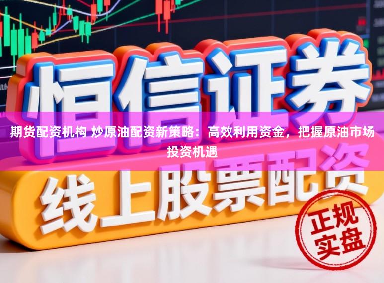 期货配资机构 炒原油配资新策略：高效利用资金，把握原油市场投资机遇